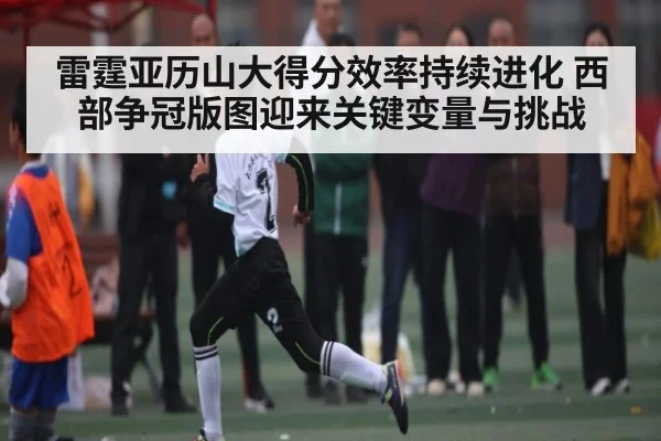 雷霆亚历山大得分效率持续进化 西部争冠版图迎来关键变量与挑战
