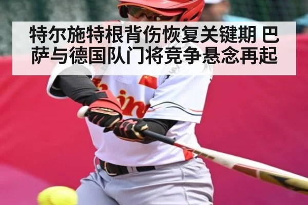 特尔施特根背伤恢复关键期 巴萨与德国队门将竞争悬念再起