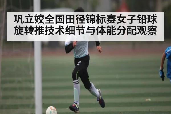 巩立姣全国田径锦标赛女子铅球旋转推技术细节与体能分配观察
