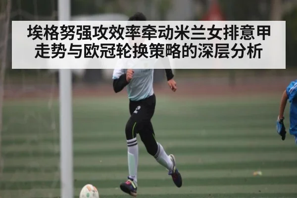 埃格努强攻效率牵动米兰女排意甲走势与欧冠轮换策略的深层分析
